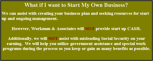 Text Box: What if I want to Start My Own Business?We can assist with creating your business plan and seeking resources for start up and ongoing management.  However, Workman & Associates will NOT provide start up CASH.  Additionally, we will NOT assist with misleading Social Security on yourearning.  We will help you utilize government assistance and special work programs during the process so you keep or gain as many benefits as possible.